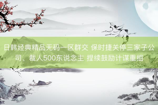 日韩经典精品无码一区群交 保时捷关停三家子公司、裁人500东说念主 捏续鼓励计谋重组
