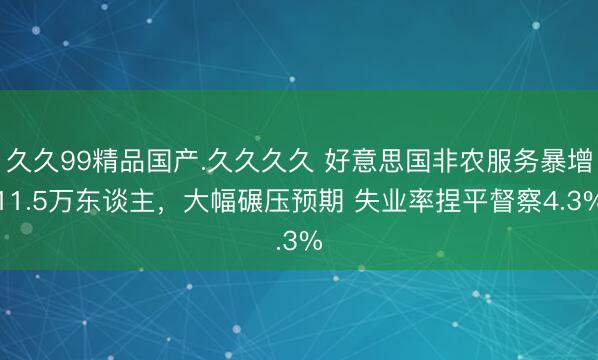 久久99精品国产.久久久久 好意思国非农服务暴增11.5万东谈主，大幅碾压预期 失业率捏平督察4.3%