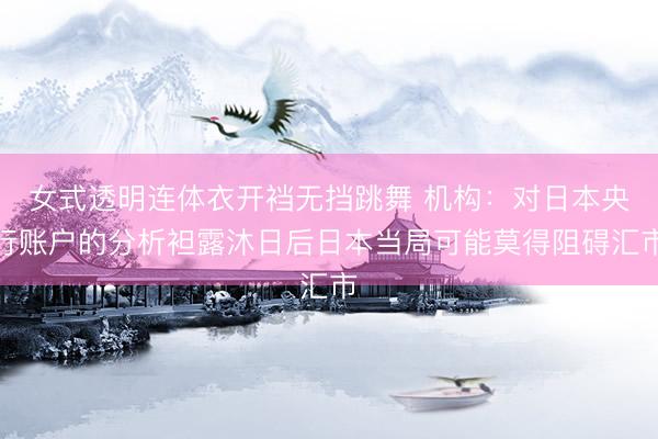 女式透明连体衣开裆无挡跳舞 机构：对日本央行账户的分析袒露沐日后日本当局可能莫得阻碍汇市