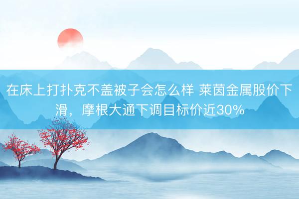 在床上打扑克不盖被子会怎么样 莱茵金属股价下滑，摩根大通下调目标价近30%