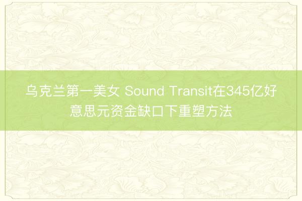 乌克兰第一美女 Sound Transit在345亿好意思元资金缺口下重塑方法