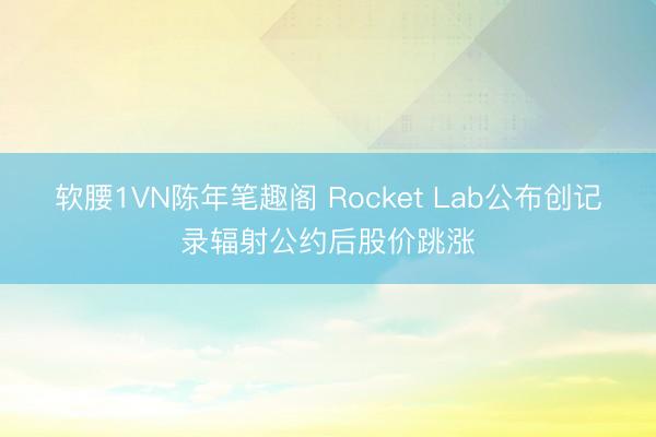 软腰1VN陈年笔趣阁 Rocket Lab公布创记录辐射公约后股价跳涨