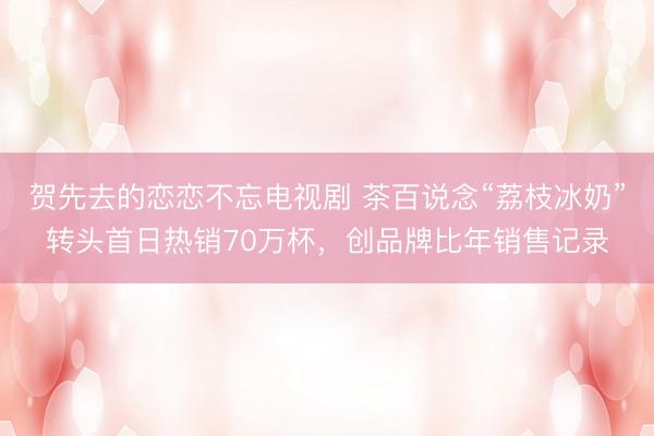 贺先去的恋恋不忘电视剧 茶百说念“荔枝冰奶”转头首日热销70万杯，创品牌比年销售记录