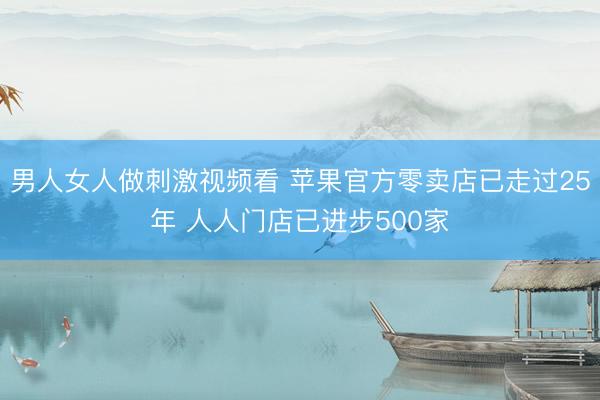 男人女人做刺激视频看 苹果官方零卖店已走过25年 人人门店已进步500家