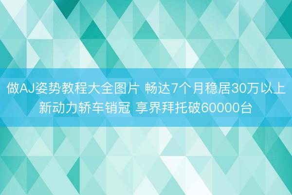 做AJ姿势教程大全图片 畅达7个月稳居30万以上新动力轿车销冠 享界拜托破60000台