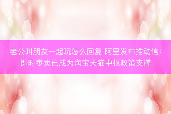 老公叫朋友一起玩怎么回复 阿里发布推动信：即时零卖已成为淘宝天猫中枢政策支撑