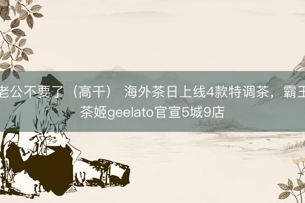 老公不要了（高干） 海外茶日上线4款特调茶，霸王茶姬geelato官宣5城9店