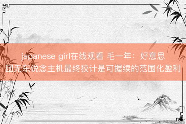 japanese girl在线观看 毛一年：好意思团无东说念主机最终狡计是可握续的范围化盈利