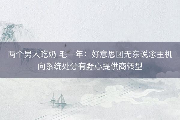 两个男人吃奶 毛一年：好意思团无东说念主机向系统处分有野心提供商转型