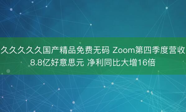 久久久久久国产精品免费无码 Zoom第四季度营收8.8亿好意思元 净利同比大增16倍