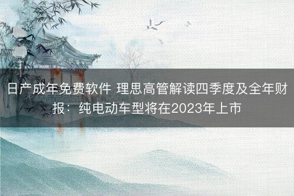 日产成年免费软件 理思高管解读四季度及全年财报：纯电动车型将在2023年上市