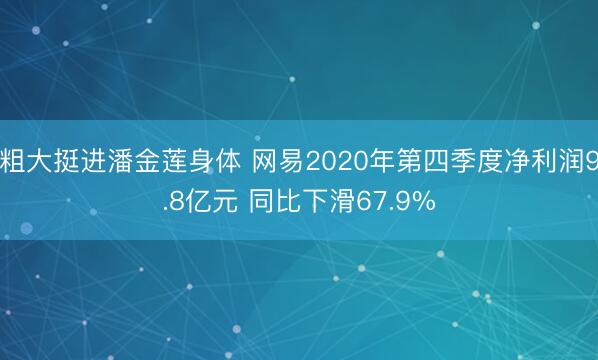 粗大挺进潘金莲身体 网易2020年第四季度净利润9.8亿元 同比下滑67.9%