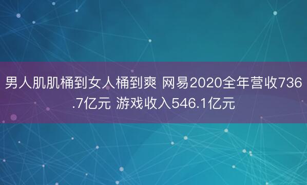 男人肌肌桶到女人桶到爽 网易2020全年营收736.7亿元 游戏收入546.1亿元