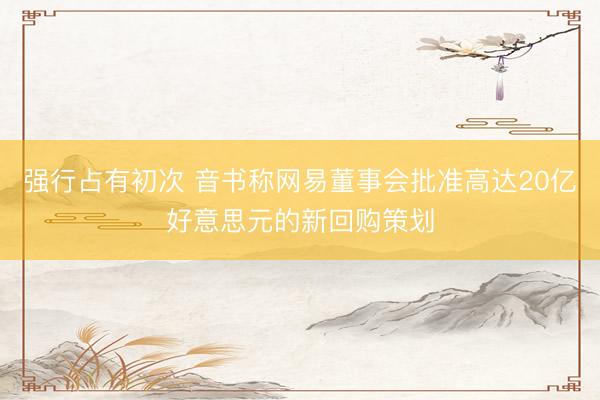 强行占有初次 音书称网易董事会批准高达20亿好意思元的新回购策划