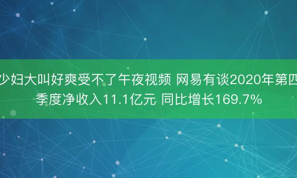 少妇大叫好爽受不了午夜视频 网易有谈2020年第四季度净收入11.1亿元 同比增长169.7%
