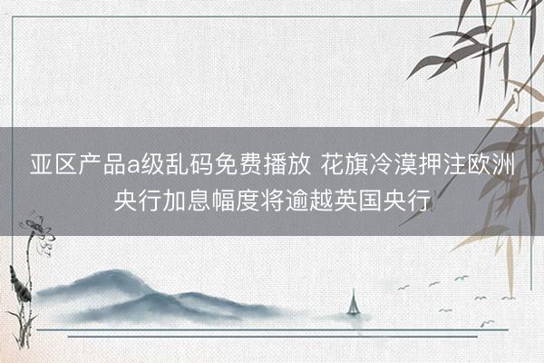 亚区产品a级乱码免费播放 花旗冷漠押注欧洲央行加息幅度将逾越英国央行
