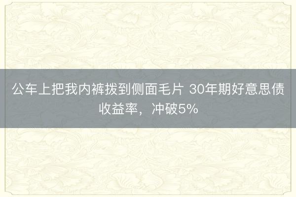 公车上把我内裤拨到侧面毛片 30年期好意思债收益率，冲破5%