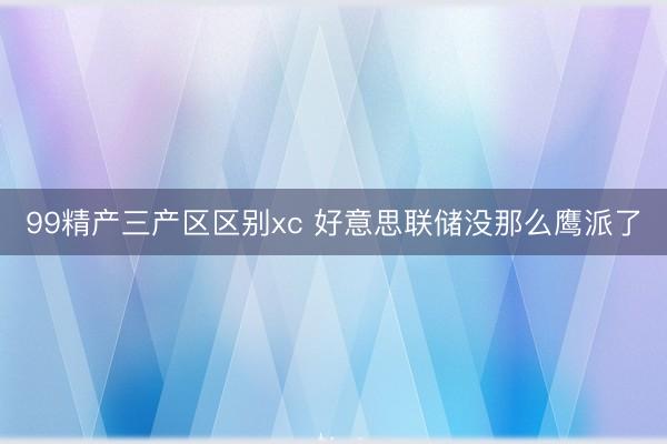 99精产三产区区别xc 好意思联储没那么鹰派了