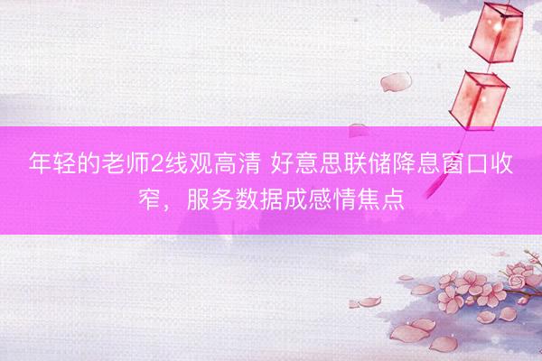 年轻的老师2线观高清 好意思联储降息窗口收窄，服务数据成感情焦点