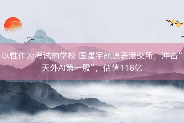 以性作为考试的学校 国星宇航递表港交所,冲击“天外AI第一股”,估值116亿