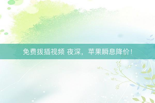 免费拨插视频 夜深，苹果瞬息降价！