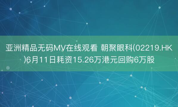 亚洲精品无码MV在线观看 朝聚眼科(02219.HK)6月11日耗资15.26万港元回购6万股