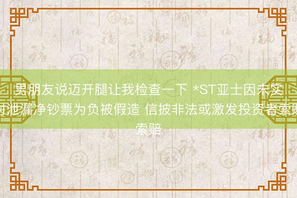 男朋友说迈开腿让我检查一下 *ST亚士因未实时泄漏净钞票为负被假造 信披非法或激发投资者索赔