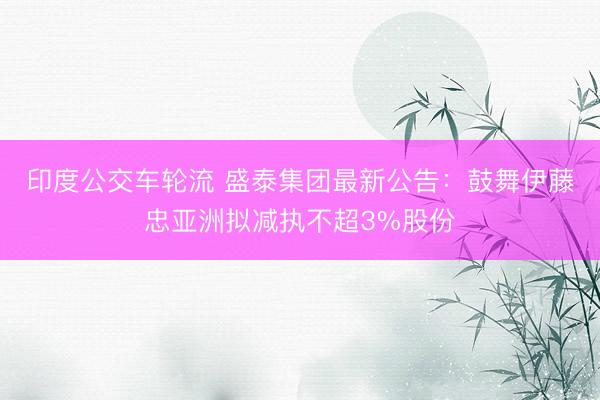 印度公交车轮流 盛泰集团最新公告：鼓舞伊藤忠亚洲拟减执不超3%股份