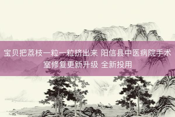 宝贝把荔枝一粒一粒挤出来 阳信县中医病院手术室修复更新升级 全新投用