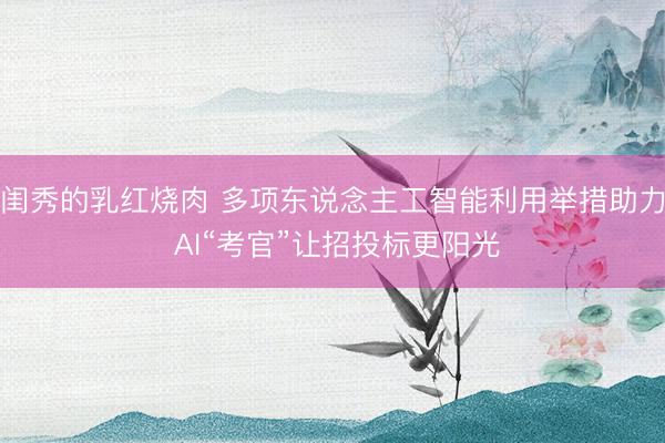 闺秀的乳红烧肉 多项东说念主工智能利用举措助力 AI“考官”让招投标更阳光