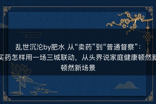 乱世沉沦by肥水 从“卖药”到“普通督察”：京东买药怎样用一场三城联动，从头界说家庭健康顿然新场景