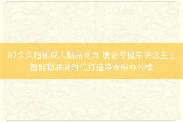 97久久超碰成人精品网页 厦企专揽东说念主工智能物联网时代打造净零碳办公楼