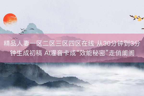 精品人妻一区二区三区四区在线 从30分钟到3分钟生成初稿 AI灌音卡成“效能秘密”走俏阛阓