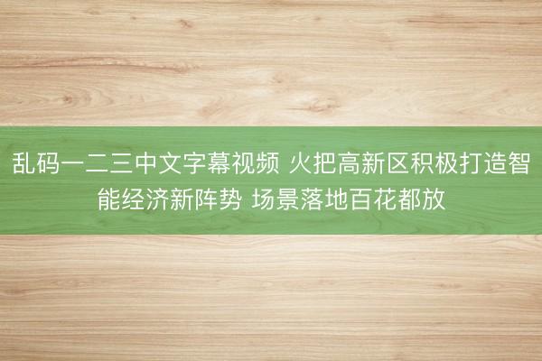 乱码一二三中文字幕视频 火把高新区积极打造智能经济新阵势 场景落地百花都放