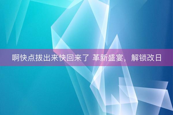 啊快点拔出来快回来了 革新盛宴，解锁改日