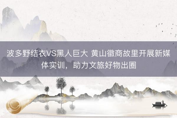 波多野结衣VS黑人巨大 黄山徽商故里开展新媒体实训,助力文旅好物出圈