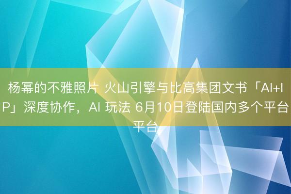 杨幂的不雅照片 火山引擎与比高集团文书「AI+IP」深度协作，AI 玩法 6月10日登陆国内多个平台