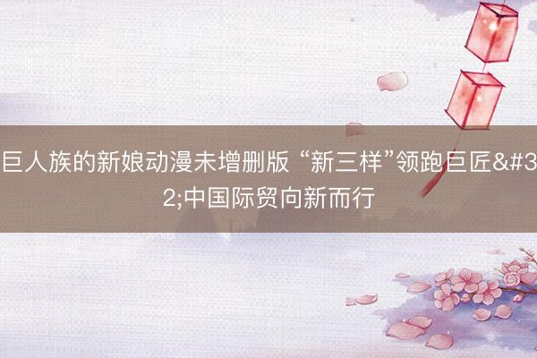 巨人族的新娘动漫未增删版 “新三样”领跑巨匠 中国际贸向新而行