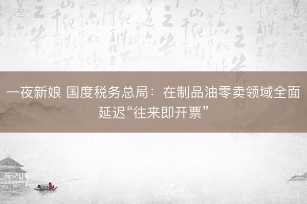 一夜新娘 国度税务总局：在制品油零卖领域全面延迟“往来即开票”