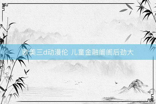 欧美三d动漫伦 儿童金融阛阓后劲大