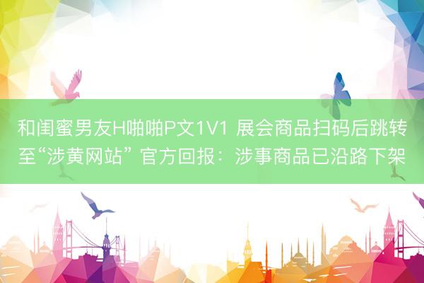 和闺蜜男友H啪啪P文1V1 展会商品扫码后跳转至“涉黄网站” 官方回报：涉事商品已沿路下架