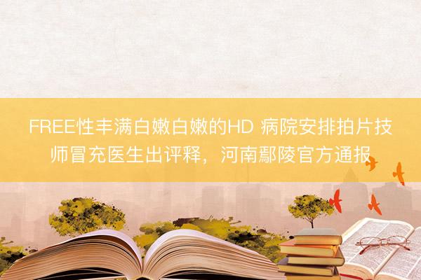 FREE性丰满白嫩白嫩的HD 病院安排拍片技师冒充医生出评释，河南鄢陵官方通报