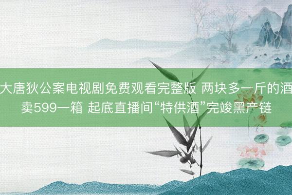 大唐狄公案电视剧免费观看完整版 两块多一斤的酒卖599一箱 起底直播间“特供酒”完竣黑产链