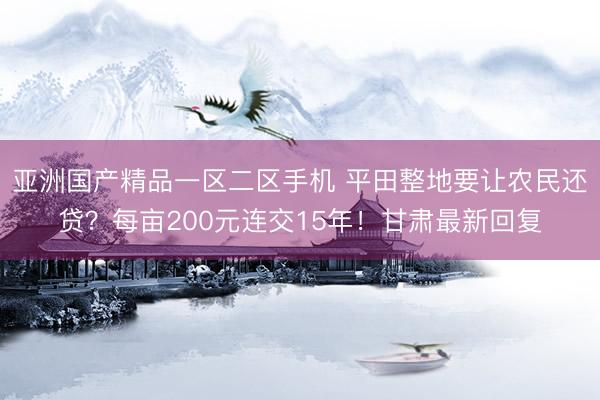 亚洲国产精品一区二区手机 平田整地要让农民还贷？每亩200元连交15年！甘肃最新回复