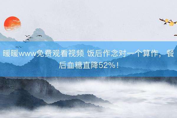 暖暖www免费观看视频 饭后作念对一个算作，餐后血糖直降52%！