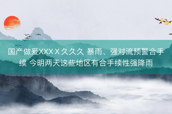 国产做爰XXXⅩ久久久 暴雨、强对流预警合手续 今明两天这些地区有合手续性强降雨