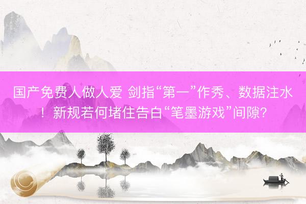 国产免费人做人爱 剑指“第一”作秀、数据注水!新规若何堵住告白“笔墨游戏”间隙?