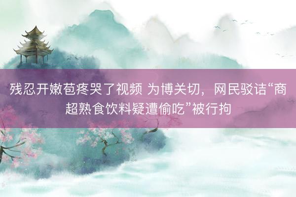 残忍开嫩苞疼哭了视频 为博关切，网民驳诘“商超熟食饮料疑遭偷吃”被行拘