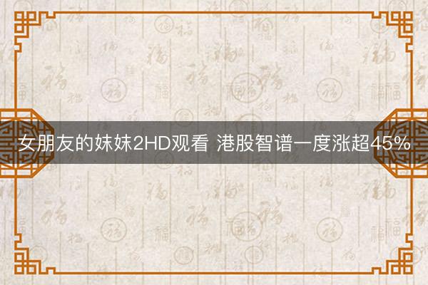 女朋友的妺妺2HD观看 港股智谱一度涨超45%