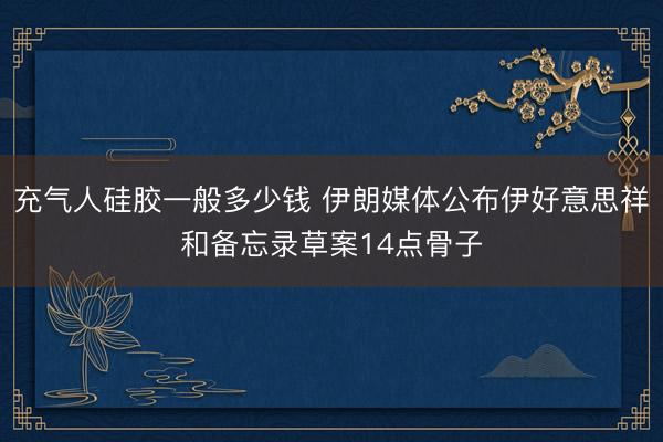 充气人硅胶一般多少钱 伊朗媒体公布伊好意思祥和备忘录草案14点骨子